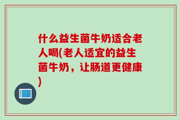 什么益生菌牛奶适合老人喝(老人适宜的益生菌牛奶，让肠道更健康)