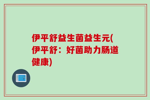 伊平舒益生菌益生元(伊平舒：好菌助力肠道健康)