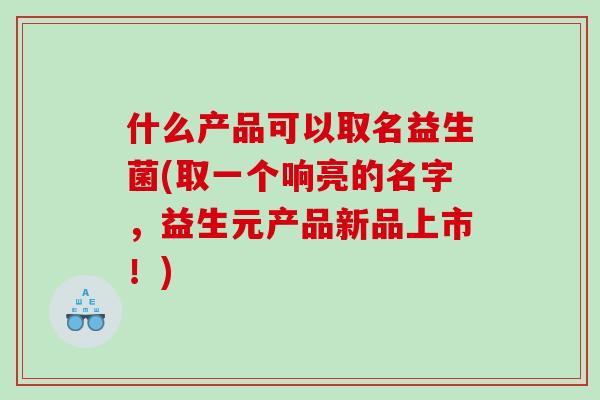 什么产品可以取名益生菌(取一个响亮的名字，益生元产品新品上市！)