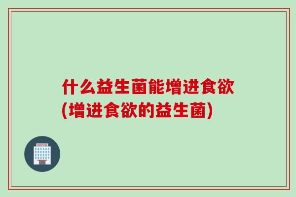 什么益生菌能增进食欲(增进食欲的益生菌)