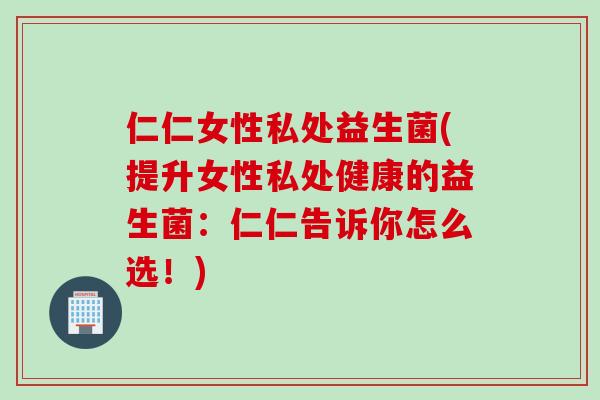 仁仁女性私处益生菌(提升女性私处健康的益生菌：仁仁告诉你怎么选！)