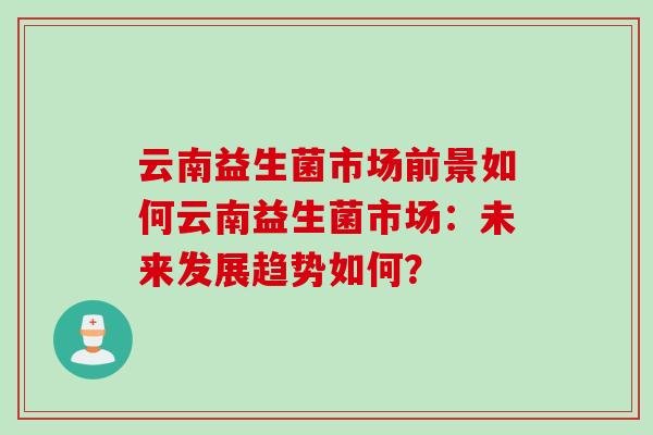 云南益生菌市场前景如何云南益生菌市场:未来发展趋势如何? 云南益生菌市场前景如何云南益生菌市场:未来发展趋势如何?
