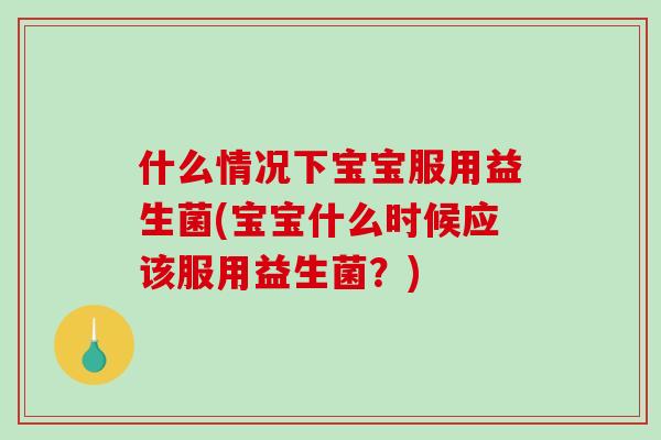 什么情况下宝宝服用益生菌(宝宝什么时候应该服用益生菌？)