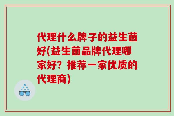 代理什么牌子的益生菌好(益生菌品牌代理哪家好？推荐一家优质的代理商)
