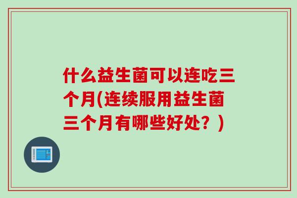 什么益生菌可以连吃三个月(连续服用益生菌三个月有哪些好处?) 什么益生菌可以连吃三个月(连续服用益生菌三个月有哪些好处?)