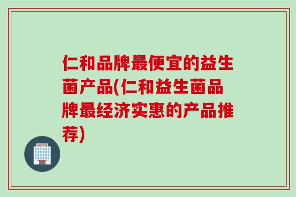 仁和品牌最便宜的益生菌产品(仁和益生菌品牌最经济实惠的产品推荐)
