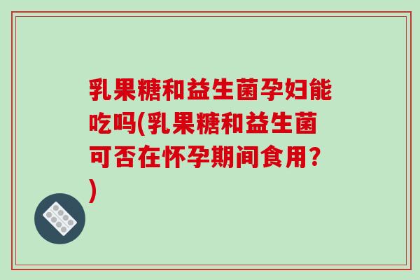 乳果糖和益生菌孕妇能吃吗(乳果糖和益生菌可否在怀孕期间食用？)
