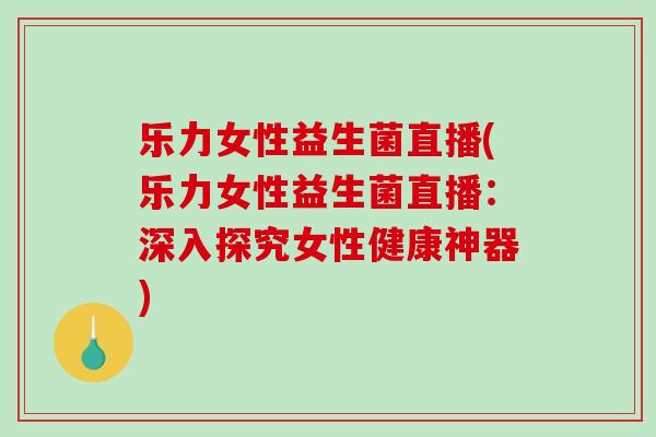 乐力女性益生菌直播(乐力女性益生菌直播：深入探究女性健康神器)