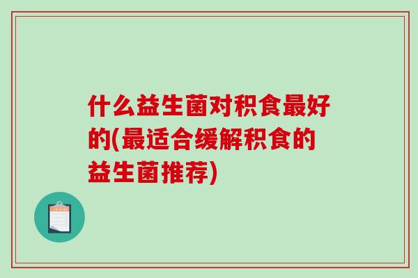 什么益生菌对积食最好的(最适合缓解积食的益生菌推荐)
