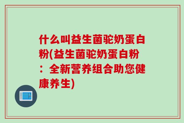 什么叫益生菌驼奶蛋白粉(益生菌驼奶蛋白粉：全新营养组合助您健康养生)
