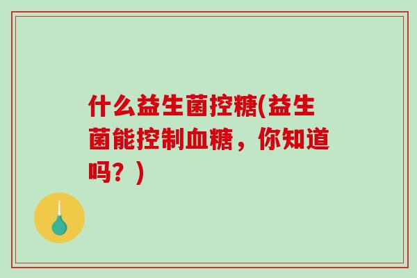 什么益生菌控糖(益生菌能控制血糖，你知道吗？)