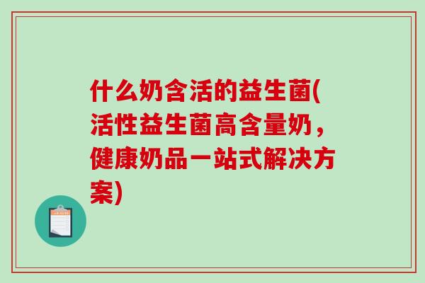 什么奶含活的益生菌(活性益生菌高含量奶，健康奶品一站式解决方案)