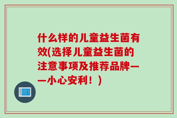 什么样的儿童益生菌有效(选择儿童益生菌的注意事项及推荐品牌——小心安利！)