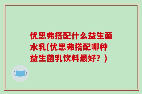 优思弗搭配什么益生菌水乳(优思弗搭配哪种益生菌乳饮料最好？)
