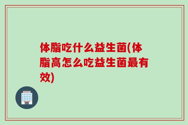 体脂吃什么益生菌(体脂高怎么吃益生菌最有效)