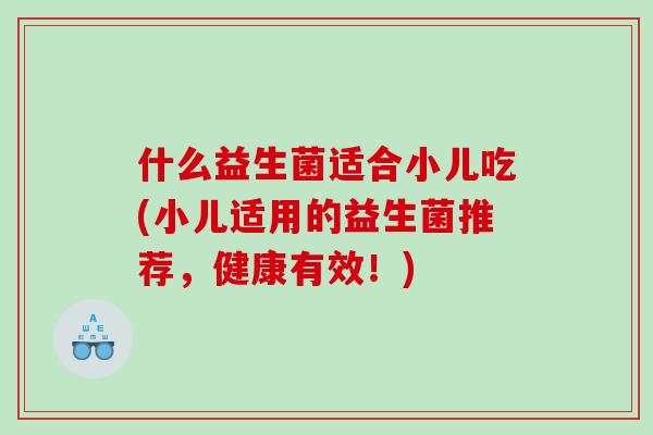 什么益生菌适合小儿吃(小儿适用的益生菌推荐，健康有效！)