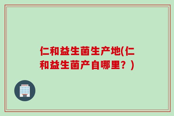 仁和益生菌生产地(仁和益生菌产自哪里？)
