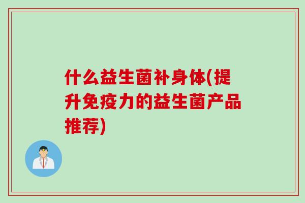 什么益生菌补身体(提升免疫力的益生菌产品推荐)