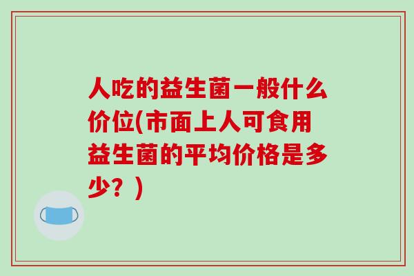 人吃的益生菌一般什么价位(市面上人可食用益生菌的平均价格是多少？)