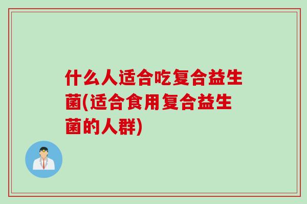 什么人适合吃复合益生菌(适合食用复合益生菌的人群)