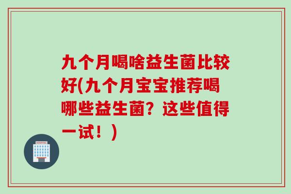 九个月喝啥益生菌比较好(九个月宝宝推荐喝哪些益生菌？这些值得一试！)