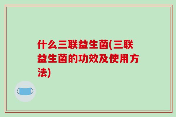 什么三联益生菌(三联益生菌的功效及使用方法)