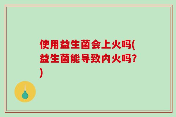 使用益生菌会上火吗(益生菌能导致内火吗？)