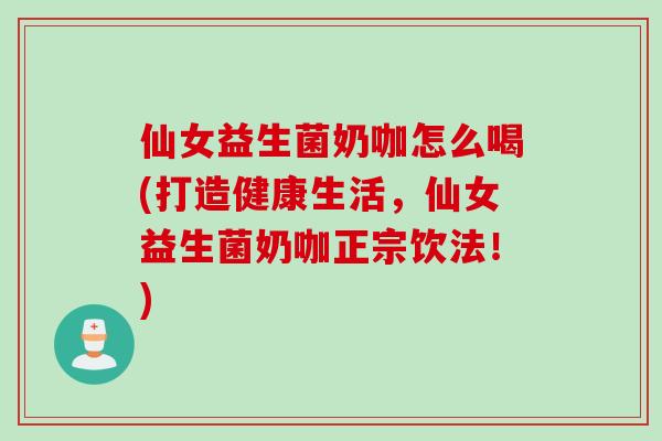 仙女益生菌奶咖怎么喝(打造健康生活，仙女益生菌奶咖正宗饮法！)
