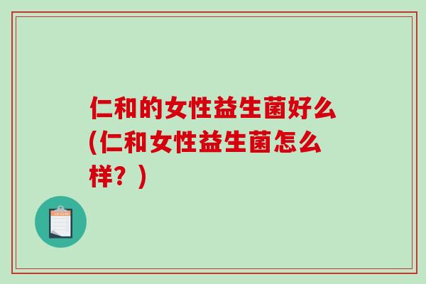 仁和的女性益生菌好么(仁和女性益生菌怎么样？)