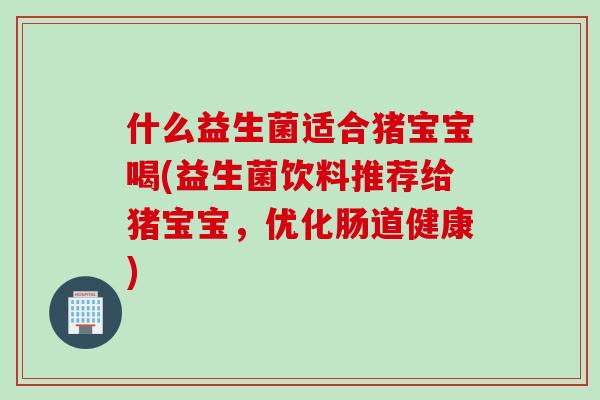什么益生菌适合猪宝宝喝(益生菌饮料推荐给猪宝宝，优化肠道健康)