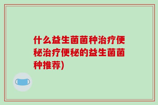什么益生菌菌种治疗便秘治疗便秘的益生菌菌种推荐)