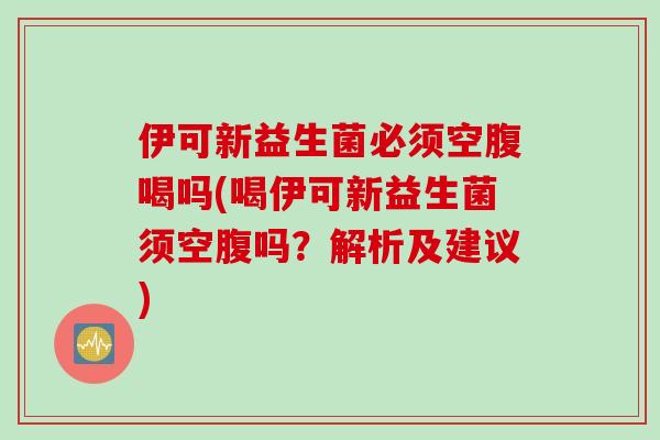 伊可新益生菌必须空腹喝吗(喝伊可新益生菌须空腹吗？解析及建议)
