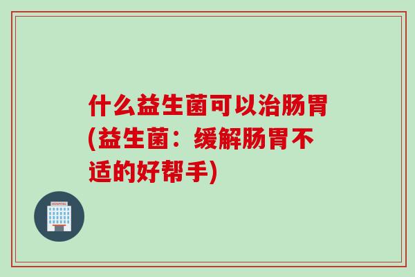 什么益生菌可以治肠胃(益生菌：缓解肠胃不适的好帮手)
