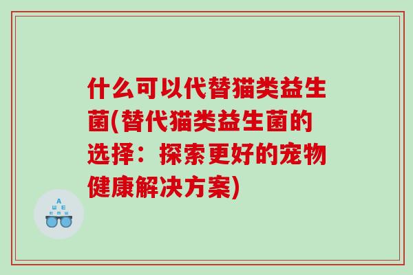 什么可以代替猫类益生菌(替代猫类益生菌的选择：探索更好的宠物健康解决方案)