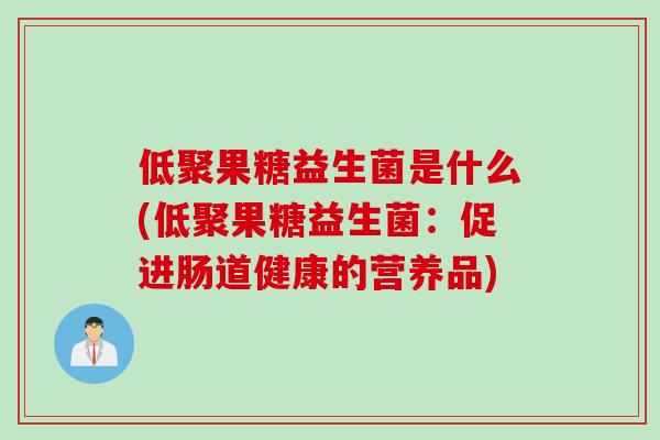 低聚果糖益生菌是什么(低聚果糖益生菌:促进肠道健康的营养品) 低聚果糖益生菌是什么(低聚果糖益生菌:促进肠道健康的营养品)