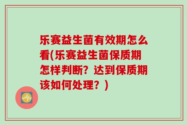 乐赛益生菌有效期怎么看(乐赛益生菌保质期怎样判断？达到保质期该如何处理？)
