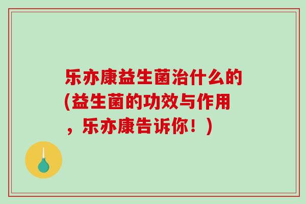 乐亦康益生菌治什么的(益生菌的功效与作用，乐亦康告诉你！)