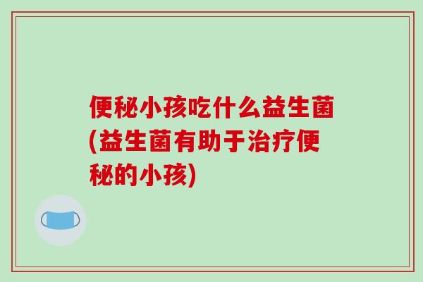 便秘小孩吃什么益生菌(益生菌有助于治疗便秘的小孩)