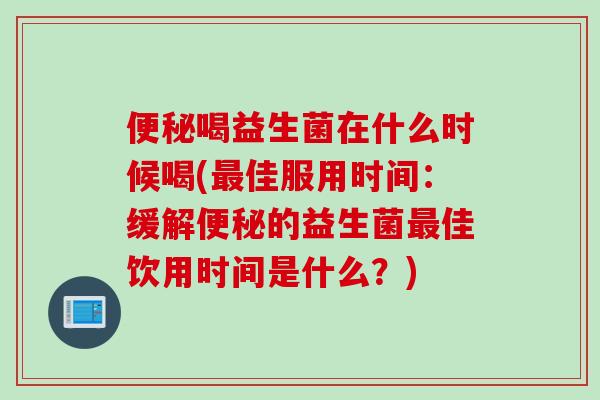 便秘喝益生菌在什么时候喝(最佳服用时间：缓解便秘的益生菌最佳饮用时间是什么？)