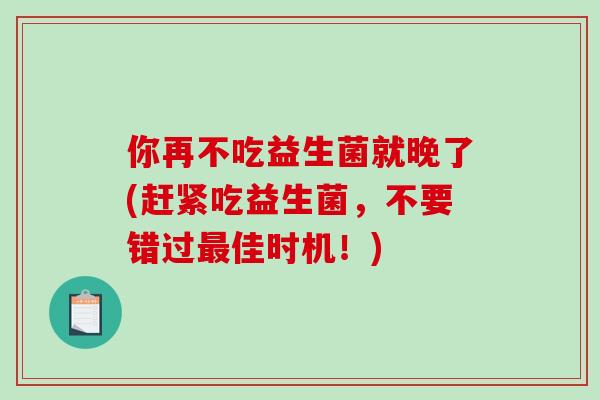 你再不吃益生菌就晚了(赶紧吃益生菌，不要错过佳时机！)