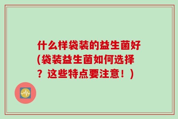 什么样袋装的益生菌好(袋装益生菌如何选择？这些特点要注意！)
