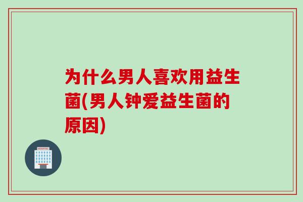 为什么男人喜欢用益生菌(男人钟爱益生菌的原因)