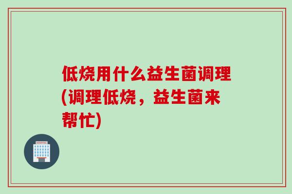 低烧用什么益生菌调理(调理低烧，益生菌来帮忙)
