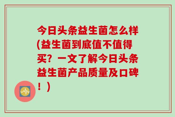 今日头条益生菌怎么样(益生菌到底值不值得买？一文了解今日头条益生菌产品质量及口碑！)