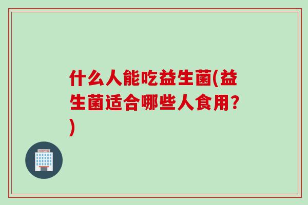 什么人能吃益生菌(益生菌适合哪些人食用？)
