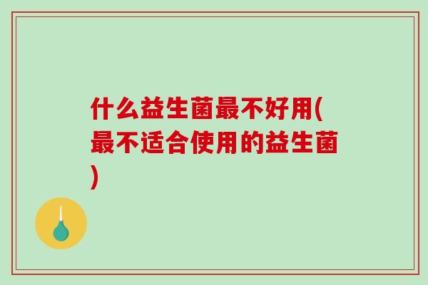 什么益生菌最不好用(最不适合使用的益生菌)