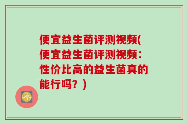 便宜益生菌评测视频(便宜益生菌评测视频：性价比高的益生菌真的能行吗？)