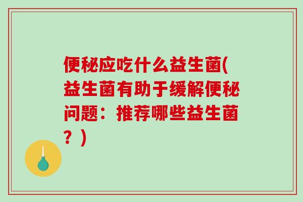 便秘应吃什么益生菌(益生菌有助于缓解便秘问题：推荐哪些益生菌？)