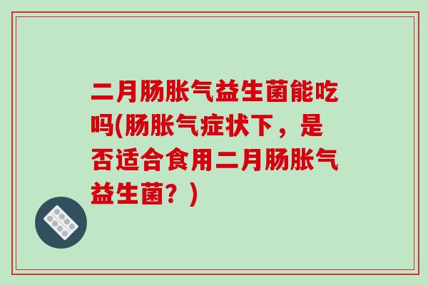 二月肠胀气益生菌能吃吗(肠胀气症状下，是否适合食用二月肠胀气益生菌？)