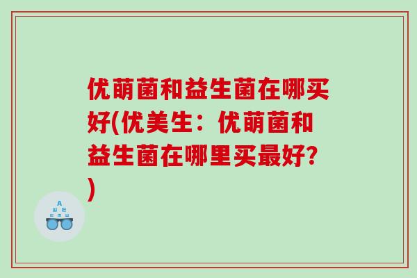 优萌菌和益生菌在哪买好(优美生：优萌菌和益生菌在哪里买最好？)